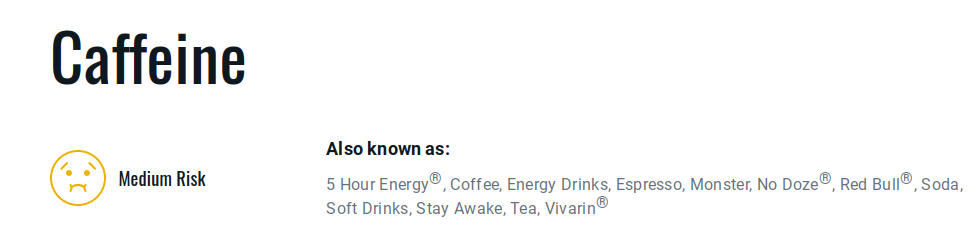 caffeine is medium risk.
also known as: 5 hour energy, coffee, energy drinks, espresso, monster, no doze, red bull, soda, soft drinks, stay awake, tea, vivarin