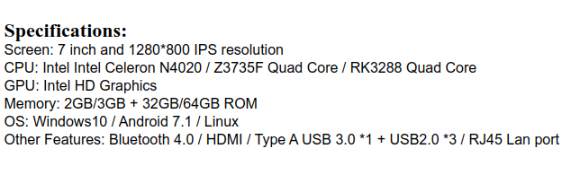 specifications of that wedge
Screen: 7 inch, 1280x800 IPS
CPU: Intel Celeron N4020 or Intel Atom Z3735F, or Rockchip RK3288
GPU: Intel HD Graphics for Intel models
Memory: 2 or 3GB RAM, 32 or 64 GB flash
OS: Windows 10 or Android 7.1 or Linux
Other features: Bluetooth 4.0, HDMI, USB 3.0 x1, USB 2.0 x3, RJ45