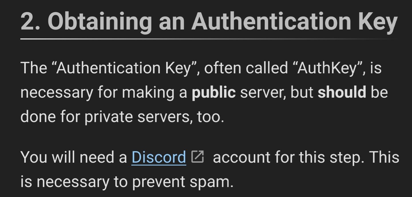 Obtaining an Authentication Key

The “Authentication Key”, often called “AuthKey”, is necessary for making a public server, but should be done for private servers, too.

You will need a Discord account for this step. This is necessary to prevent spam.
