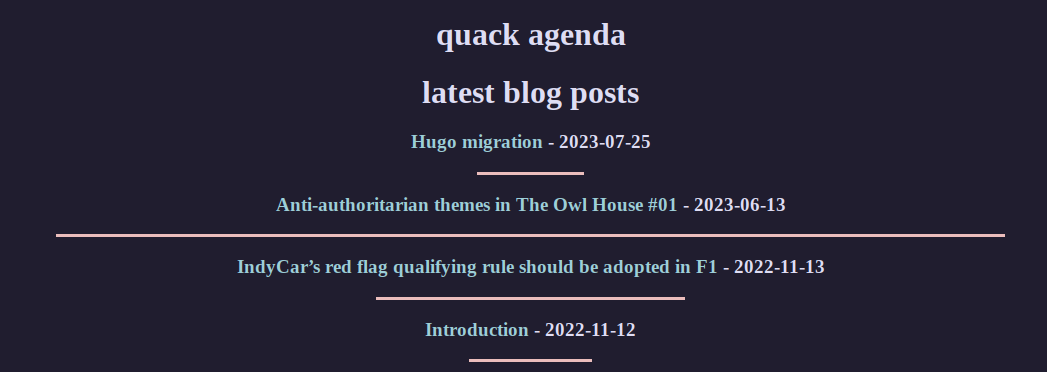 2 lines of big texts saying "quack agenda" and "latest blog posts"
under it, 4 blog post titles with dates, all having a centered horizontal line with different widths
the titles are "hugo migration", "Anti-authoritarian themes in The Owl House #01", "IndyCar’s red flag qualifying rule should be adopted in F1" and "Introduction"