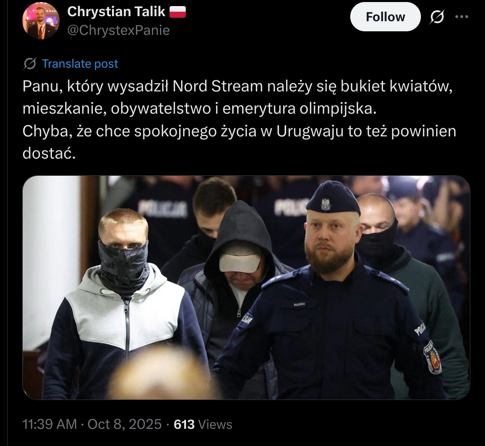 Photo of alleged Nord stream destroyer getting escorted by police, under a post of Chrystian Talik, translated "The man who blew up Nord Stream deserves a bouquet of flowers, a flat, citizenship and an Olympic pension.
Unless he wants a quiet life in Uruguay, in which case he should get that too."