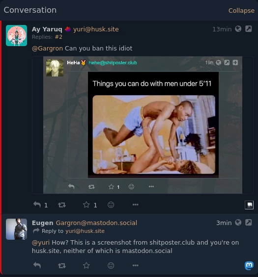 pleroma screen of someone pinging gargron, saying "can you ban this idiot" and attaching a screenshot of a post with a "things you can do with men under 5'11" and a photo of lifting the man up with legs" meme. Gargron replied with "How? This is a screenshot from shitposter.club and you're on husk.site, neither of which is mastodon.social"